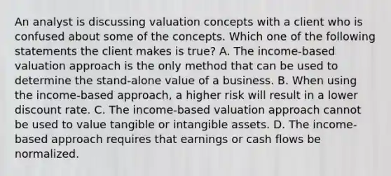 An analyst is discussing valuation concepts with a client who is confused about some of the concepts. Which one of the following statements the client makes is true? A. The income-based valuation approach is the only method that can be used to determine the stand-alone value of a business. B. When using the income-based approach, a higher risk will result in a lower discount rate. C. The income-based valuation approach cannot be used to value tangible or intangible assets. D. The income-based approach requires that earnings or cash flows be normalized.