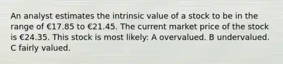 An analyst estimates the intrinsic value of a stock to be in the range of €17.85 to €21.45. The current market price of the stock is €24.35. This stock is most likely: A overvalued. B undervalued. C fairly valued.