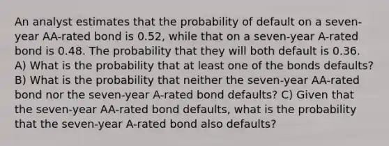 An analyst estimates that the probability of default on a seven-year AA-rated bond is 0.52, while that on a seven-year A-rated bond is 0.48. The probability that they will both default is 0.36. A) What is the probability that at least one of the bonds defaults? B) What is the probability that neither the seven-year AA-rated bond nor the seven-year A-rated bond defaults? C) Given that the seven-year AA-rated bond defaults, what is the probability that the seven-year A-rated bond also defaults?