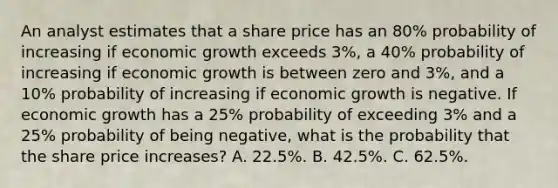 An analyst estimates that a share price has an 80% probability of increasing if economic growth exceeds 3%, a 40% probability of increasing if economic growth is between zero and 3%, and a 10% probability of increasing if economic growth is negative. If economic growth has a 25% probability of exceeding 3% and a 25% probability of being negative, what is the probability that the share price increases? A. 22.5%. B. 42.5%. C. 62.5%.