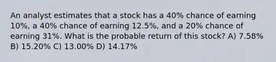 An analyst estimates that a stock has a 40% chance of earning 10%, a 40% chance of earning 12.5%, and a 20% chance of earning 31%. What is the probable return of this stock? A) 7.58% B) 15.20% C) 13.00% D) 14.17%