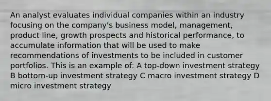 An analyst evaluates individual companies within an industry focusing on the company's business model, management, product line, growth prospects and historical performance, to accumulate information that will be used to make recommendations of investments to be included in customer portfolios. This is an example of: A top-down investment strategy B bottom-up investment strategy C macro investment strategy D micro investment strategy