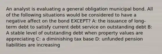 An analyst is evaluating a general obligation municipal bond. All of the following situations would be considered to have a negative affect on the bond EXCEPT? A: the issuance of long-term debt to satisfy current debt service on outstanding debt B: A stable level of outstanding debt when property values are appreciating C: a diminishing tax base D: unfunded pension liabilities are increasing