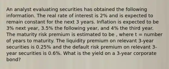 An analyst evaluating securities has obtained the following information. The real rate of interest is 2% and is expected to remain constant for the next 3 years. Inflation is expected to be 3% next year, 3.5% the following year, and 4% the third year. The maturity risk premium is estimated to be , where t = number of years to maturity. The liquidity premium on relevant 3-year securities is 0.25% and the default risk premium on relevant 3-year securities is 0.6%. What is the yield on a 3-year corporate bond?