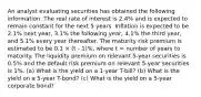 An analyst evaluating securities has obtained the following information. The real rate of interest is 2.4% and is expected to remain constant for the next 5 years. Inflation is expected to be 2.1% next year, 3.1% the following year, 4.1% the third year, and 5.1% every year thereafter. The maturity risk premium is estimated to be 0.1 × (t - 1)%, where t = number of years to maturity. The liquidity premium on relevant 5-year securities is 0.5% and the default risk premium on relevant 5-year securities is 1%. (a) What is the yield on a 1-year T-bill? (b) What is the yield on a 5-year T-bond? (c) What is the yield on a 5-year corporate bond?