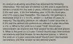 An analyst evaluating securities has obtained the following information. The real rate of interest is 2.6% and is expected to remain constant for the next 5 years. Inflation is expected to be 2.5% next year, 3.5% the following year, 4.5% the third year, and 5.5% every year thereafter. The maturity risk premium is estimated to be 0.1 × (t-1)%, where t = number of years to maturity. The liquidity premium on relevant 5-year securities is 0.5% and the default risk premium on relevant 5-year securities is 1%. a. What is the yield on a 1-year T-bill? Round your intermediate calculations and final answer to two decimal places. b. What is the yield on a 5-year T-bond? Round your intermediate calculations and final answer to two decimal places. c. What is the yield on a 5-year corporate bond? Round your intermediate calculations and final answer to two decimal places.