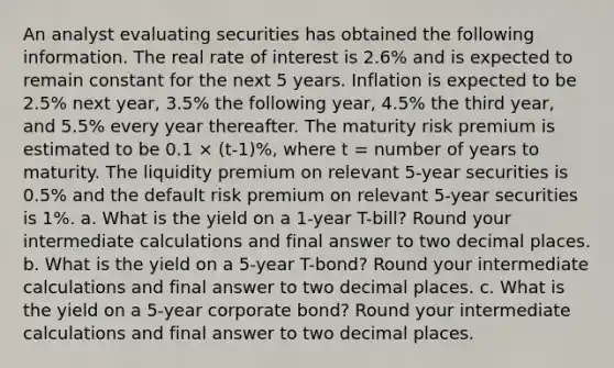 An analyst evaluating securities has obtained the following information. The real rate of interest is 2.6% and is expected to remain constant for the next 5 years. Inflation is expected to be 2.5% next year, 3.5% the following year, 4.5% the third year, and 5.5% every year thereafter. The maturity risk premium is estimated to be 0.1 × (t-1)%, where t = number of years to maturity. The liquidity premium on relevant 5-year securities is 0.5% and the default risk premium on relevant 5-year securities is 1%. a. What is the yield on a 1-year T-bill? Round your intermediate calculations and final answer to two decimal places. b. What is the yield on a 5-year T-bond? Round your intermediate calculations and final answer to two decimal places. c. What is the yield on a 5-year corporate bond? Round your intermediate calculations and final answer to two decimal places.