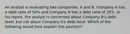 An analyst is evaluating two companies, A and B. Company A has a debt ratio of 50% and Company B has a debt ratio of 25%. In his report, the analyst is concerned about Company B's debt level, but not about Company A's debt level. Which of the following would best explain this position?