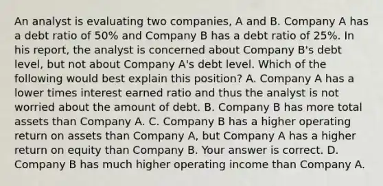 An analyst is evaluating two​ companies, A and B. Company A has a debt ratio of​ 50% and Company B has a debt ratio of​ 25%. In his​ report, the analyst is concerned about Company​ B's debt​ level, but not about Company​ A's debt level. Which of the following would best explain this​ position? A. Company A has a lower times interest earned ratio and thus the analyst is not worried about the amount of debt. B. Company B has more total assets than Company A. C. Company B has a higher operating return on assets than Company​ A, but Company A has a higher return on equity than Company B. Your answer is correct. D. Company B has much higher operating income than Company A.