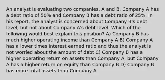 An analyst is evaluating two companies, A and B. Company A has a debt ratio of 50% and Company B has a debt ratio of 25%. In his report, the analyst is concerned about Company B's debt level, but not about Company A's debt level. Which of the following would best explain this position? A) Company B has much higher operating income than Company A B) Company A has a lower times interest earned ratio and thus the analyst is not worried about the amount of debt C) Company B has a higher operating return on assets than Company A, but Company A has a higher return on equity than Company B D) Company B has more total assets than Company A