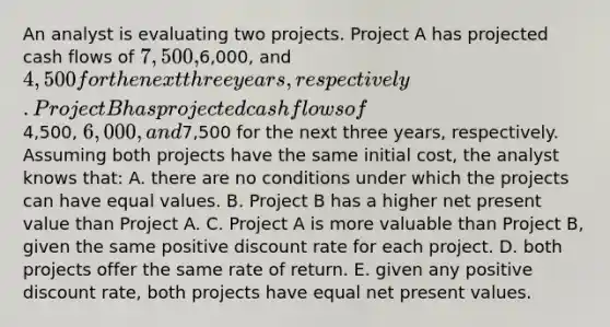 An analyst is evaluating two projects. Project A has projected cash flows of 7,500,6,000, and4,500 for the next three years, respectively. Project B has projected cash flows of4,500, 6,000, and7,500 for the next three years, respectively. Assuming both projects have the same initial cost, the analyst knows that: A. there are no conditions under which the projects can have equal values. B. Project B has a higher net present value than Project A. C. Project A is more valuable than Project B, given the same positive discount rate for each project. D. both projects offer the same rate of return. E. given any positive discount rate, both projects have equal net present values.