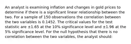 An analyst is examining inflation and changes in gold prices to determine if there is a significant linear relationship between the two. For a sample of 150 observations the correlation between the two variables is 0.1452. The critical values for the test statistic are ±1.65 at the 10% significance level and ±1.96 at the 5% significance level. For the null hypothesis that there is no correlation between the two variables, the analyst should: