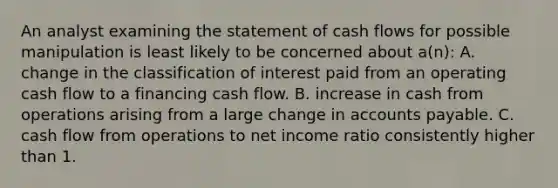 An analyst examining the statement of <a href='https://www.questionai.com/knowledge/kXoqoBRFeQ-cash-flow' class='anchor-knowledge'>cash flow</a>s for possible manipulation is least likely to be concerned about a(n): A. change in the classification of interest paid from an operating cash flow to a financing cash flow. B. increase in cash from operations arising from a large change in <a href='https://www.questionai.com/knowledge/kWc3IVgYEK-accounts-payable' class='anchor-knowledge'>accounts payable</a>. C. cash flow from operations to net income ratio consistently higher than 1.