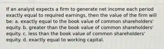 If an analyst expects a firm to generate net income each period exactly equal to required earnings, then the value of the firm will be: a. exactly equal to the book value of common shareholders' equity. b. greater than the book value of common shareholders' equity. c. less than the book value of common shareholders' equity. d. exactly equal to working capital.