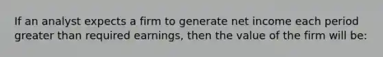 If an analyst expects a firm to generate net income each period greater than required earnings, then the value of the firm will be: