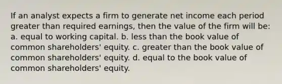 If an analyst expects a firm to generate net income each period <a href='https://www.questionai.com/knowledge/ktgHnBD4o3-greater-than' class='anchor-knowledge'>greater than</a> required earnings, then the value of the firm will be: a. equal to <a href='https://www.questionai.com/knowledge/k6z963kuYr-working-capital' class='anchor-knowledge'>working capital</a>. b. <a href='https://www.questionai.com/knowledge/k7BtlYpAMX-less-than' class='anchor-knowledge'>less than</a> the book value of common shareholders' equity. c. greater than the book value of common shareholders' equity. d. equal to the book value of common shareholders' equity.