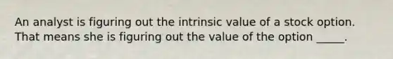 An analyst is figuring out the intrinsic value of a stock option. That means she is figuring out the value of the option _____.