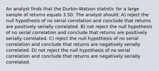 An analyst finds that the Durbin-Watson statistic for a large sample of returns equals 3.50. The analyst should: A) reject the null hypothesis of no serial correlation and conclude that returns are positively serially correlated. B) not reject the null hypothesis of no serial correlation and conclude that returns are positively serially correlated. C) reject the null hypothesis of no serial correlation and conclude that returns are negatively serially correlated. D) not reject the null hypothesis of no serial correlation and conclude that returns are negatively serially correlated.