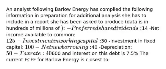 An analyst following Barlow Energy has compiled the following information in preparation for additional analysis she has to include in a report she has been asked to produce (data is in hundreds of millions of ): -Preferred share dividends:14 -Net income available to common: 125 -Investment in working capital:30 -Investment in fixed capital: 100 -Net new borrowing:40 -Depreciation: 50 -Tax rate: 40%. Market value of debt is600 and interest on this debt is 7.5% The current FCFF for Barlow Energy is closest to: