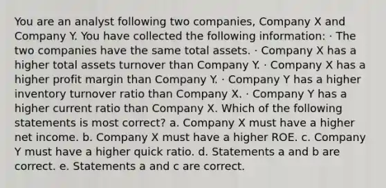 You are an analyst following two companies, Company X and Company Y. You have collected the following information: · The two companies have the same total assets. · Company X has a higher total assets turnover than Company Y. · Company X has a higher profit margin than Company Y. · Company Y has a higher inventory turnover ratio than Company X. · Company Y has a higher current ratio than Company X. Which of the following statements is most correct? a. Company X must have a higher net income. b. Company X must have a higher ROE. c. Company Y must have a higher quick ratio. d. Statements a and b are correct. e. Statements a and c are correct.