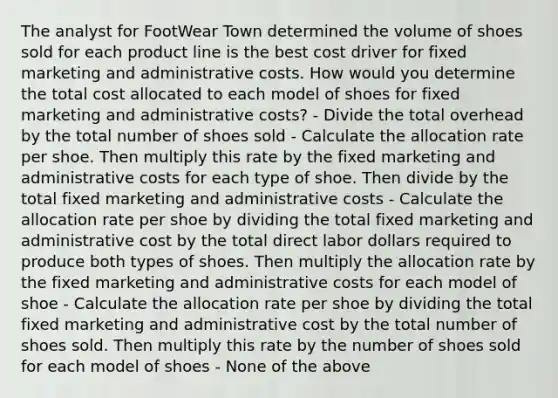 The analyst for FootWear Town determined the volume of shoes sold for each product line is the best cost driver for fixed marketing and administrative costs. How would you determine the total cost allocated to each model of shoes for fixed marketing and administrative costs? - Divide the total overhead by the total number of shoes sold - Calculate the allocation rate per shoe. Then multiply this rate by the fixed marketing and administrative costs for each type of shoe. Then divide by the total fixed marketing and administrative costs - Calculate the allocation rate per shoe by dividing the total fixed marketing and administrative cost by the total direct labor dollars required to produce both types of shoes. Then multiply the allocation rate by the fixed marketing and administrative costs for each model of shoe - Calculate the allocation rate per shoe by dividing the total fixed marketing and administrative cost by the total number of shoes sold. Then multiply this rate by the number of shoes sold for each model of shoes - None of the above