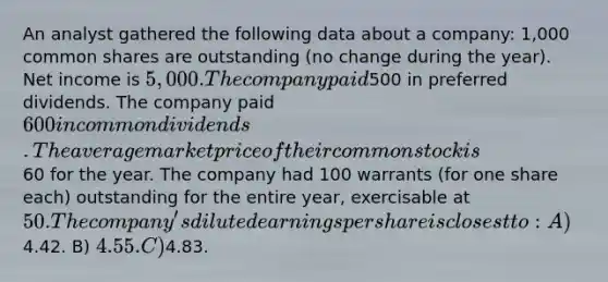 An analyst gathered the following data about a company: 1,000 common shares are outstanding (no change during the year). Net income is 5,000. The company paid500 in preferred dividends. The company paid 600 in common dividends. The average market price of their common stock is60 for the year. The company had 100 warrants (for one share each) outstanding for the entire year, exercisable at 50. The company's diluted earnings per share is closest to: A)4.42. B) 4.55. C)4.83.