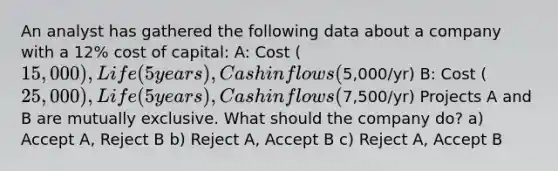 An analyst has gathered the following data about a company with a 12% cost of capital: A: Cost (15,000), Life (5years), Cash inflows (5,000/yr) B: Cost (25,000), Life (5years), Cash inflows (7,500/yr) Projects A and B are mutually exclusive. What should the company do? a) Accept A, Reject B b) Reject A, Accept B c) Reject A, Accept B