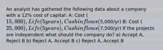 An analyst has gathered the following data about a company with a 12% cost of capital: A: Cost (15,000), Life (5years), Cash inflows (5,000/yr) B: Cost (25,000), Life (5years), Cash inflows (7,500/yr) If the projects are independent what should the company do? a) Accept A, Reject B b) Reject A, Accept B c) Reject A, Accept B