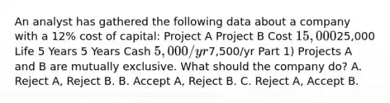 An analyst has gathered the following data about a company with a 12% cost of capital: Project A Project B Cost 15,00025,000 Life 5 Years 5 Years Cash 5,000/yr7,500/yr Part 1) Projects A and B are mutually exclusive. What should the company do? A. Reject A, Reject B. B. Accept A, Reject B. C. Reject A, Accept B.