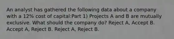 An analyst has gathered the following data about a company with a 12% cost of capital:Part 1) Projects A and B are mutually exclusive. What should the company do? Reject A, Accept B. Accept A, Reject B. Reject A, Reject B.