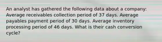 An analyst has gathered the following data about a company: Average receivables collection period of 37 days. Average payables payment period of 30 days. Average inventory processing period of 46 days. What is their cash conversion cycle?