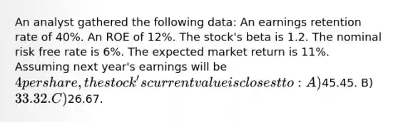 An analyst gathered the following data: An earnings retention rate of 40%. An ROE of 12%. The stock's beta is 1.2. The nominal risk free rate is 6%. The expected market return is 11%. Assuming next year's earnings will be 4 per share, the stock's current value is closest to: A)45.45. B)33.32. C)26.67.