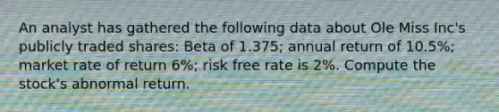 An analyst has gathered the following data about Ole Miss Inc's publicly traded shares: Beta of 1.375; annual return of 10.5%; market rate of return 6%; risk free rate is 2%. Compute the stock's abnormal return.