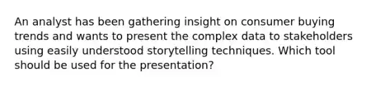 An analyst has been gathering insight on consumer buying trends and wants to present the complex data to stakeholders using easily understood storytelling techniques. Which tool should be used for the presentation?