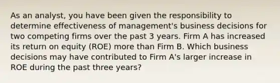 As an analyst, you have been given the responsibility to determine effectiveness of management's business decisions for two competing firms over the past 3 years. Firm A has increased its return on equity (ROE) more than Firm B. Which business decisions may have contributed to Firm A's larger increase in ROE during the past three years?