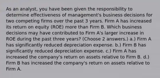 As an analyst, you have been given the responsibility to determine effectiveness of management's business decisions for two competing firms over the past 3 years. Firm A has increased its return on equity (ROE) more than Firm B. Which business decisions may have contributed to Firm A's larger increase in ROE during the past three years? (Choose 2 answers.) a.) Firm A has significantly reduced depreciation expense. b.) Firm B has significantly reduced depreciation expense. c.) Firm A has increased the company's return on assets relative to Firm B. d.) Firm B has increased the company's return on assets relative to Firm A.