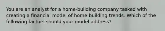 You are an analyst for a home-building company tasked with creating a financial model of home-building trends. Which of the following factors should your model address?