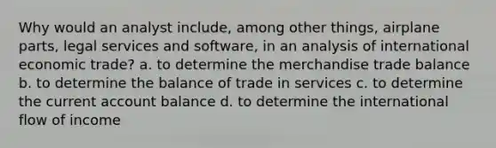 Why would an analyst include, among other things, airplane parts, legal services and software, in an analysis of international economic trade? a. to determine the merchandise trade balance b. to determine the balance of trade in services c. to determine the current account balance d. to determine the international flow of income