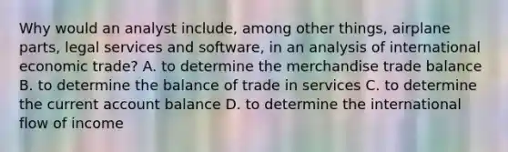 Why would an analyst include, among other things, airplane parts, legal services and software, in an analysis of international economic trade? A. to determine the merchandise trade balance B. to determine the balance of trade in services C. to determine the current account balance D. to determine the international flow of income