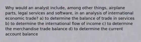 Why would an analyst include, among other things, airplane parts, legal services and software, in an analysis of international economic trade? a) to determine the balance of trade in services b) to determine the international flow of income c) to determine the merchandise trade balance d) to determine the current account balance