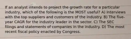 If an analyst intends to project the growth rate for a particular industry, which of the following is the MOST useful? A) Interviews with the top suppliers and customers of the industry. B) The five-year CAGR for the industry leader in the sector. C) The SEC filings and statements of companies in the industry. D) The most recent fiscal policy enacted by Congress.