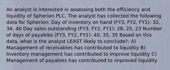 An analyst is interested in assessing both the efficiency and liquidity of Spherion PLC. The analyst has collected the following data for Spherion: Day of inventory on hand (FY3, FY2, FY1): 32, 34, 40 Day sales outstanding (FY3, FY2, FY1): 28, 25, 23 Number of days of payables (FY3, FY2, FY1): 40, 35, 35 Based on this data, what is the analyst LEAST likely to conclude?: A) Management of receivables has contributed to liquidity B) Inventory management has contributed to improve liquidity C) Management of payables has contributed to improved liquidity