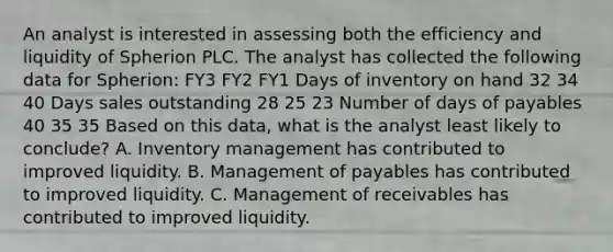 An analyst is interested in assessing both the efficiency and liquidity of Spherion PLC. The analyst has collected the following data for Spherion: FY3 FY2 FY1 Days of inventory on hand 32 34 40 Days sales outstanding 28 25 23 Number of days of payables 40 35 35 Based on this data, what is the analyst least likely to conclude? A. Inventory management has contributed to improved liquidity. B. Management of payables has contributed to improved liquidity. C. Management of receivables has contributed to improved liquidity.