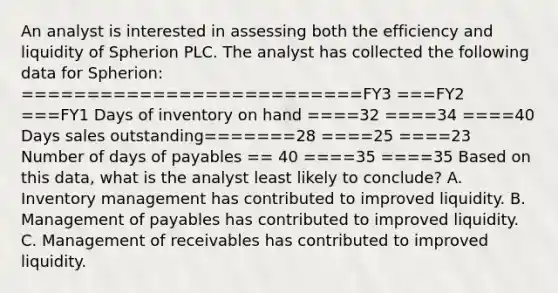 An analyst is interested in assessing both the efficiency and liquidity of Spherion PLC. The analyst has collected the following data for Spherion: ==========================FY3 ===FY2 ===FY1 Days of inventory on hand ====32 ====34 ====40 Days sales outstanding=======28 ====25 ====23 Number of days of payables == 40 ====35 ====35 Based on this data, what is the analyst least likely to conclude? A. Inventory management has contributed to improved liquidity. B. Management of payables has contributed to improved liquidity. C. Management of receivables has contributed to improved liquidity.