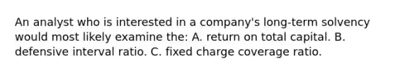 An analyst who is interested in a company's long-term solvency would most likely examine the: A. return on total capital. B. defensive interval ratio. C. fixed charge coverage ratio.