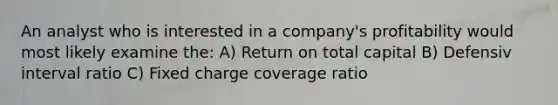 An analyst who is interested in a company's profitability would most likely examine the: A) Return on total capital B) Defensiv interval ratio C) Fixed charge coverage ratio