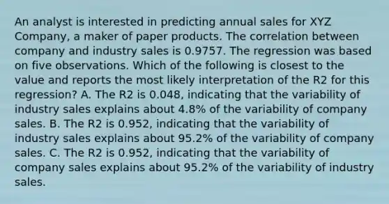 An analyst is interested in predicting annual sales for XYZ Company, a maker of paper products. The correlation between company and industry sales is 0.9757. The regression was based on five observations. Which of the following is closest to the value and reports the most likely interpretation of the R2 for this regression? A. The R2 is 0.048, indicating that the variability of industry sales explains about 4.8% of the variability of company sales. B. The R2 is 0.952, indicating that the variability of industry sales explains about 95.2% of the variability of company sales. C. The R2 is 0.952, indicating that the variability of company sales explains about 95.2% of the variability of industry sales.