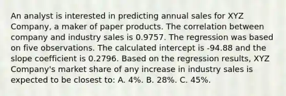 An analyst is interested in predicting annual sales for XYZ Company, a maker of paper products. The correlation between company and industry sales is 0.9757. The regression was based on five observations. The calculated intercept is -94.88 and the slope coefficient is 0.2796. Based on the regression results, XYZ Company's market share of any increase in industry sales is expected to be closest to: A. 4%. B. 28%. C. 45%.