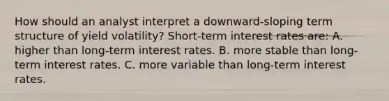 How should an analyst interpret a downward-sloping term structure of yield volatility? Short-term interest rates are: A. higher than long-term interest rates. B. more stable than long-term interest rates. C. more variable than long-term interest rates.