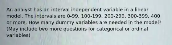 An analyst has an interval independent variable in a linear model. The intervals are 0-99, 100-199, 200-299, 300-399, 400 or more. How many dummy variables are needed in the model? (May include two more questions for categorical or ordinal variables)